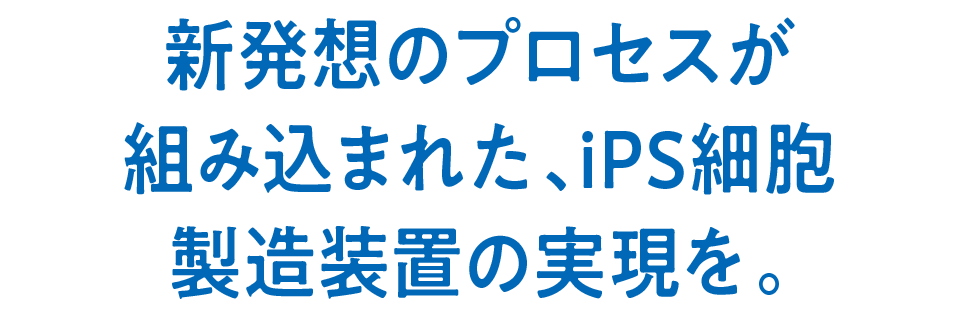 新発想のプロセスが組み込まれた、iPS細胞製造装置の実現を。