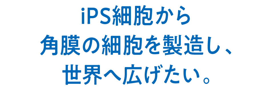 iPS細胞から角膜の細胞を製造し、世界へ広げたい。