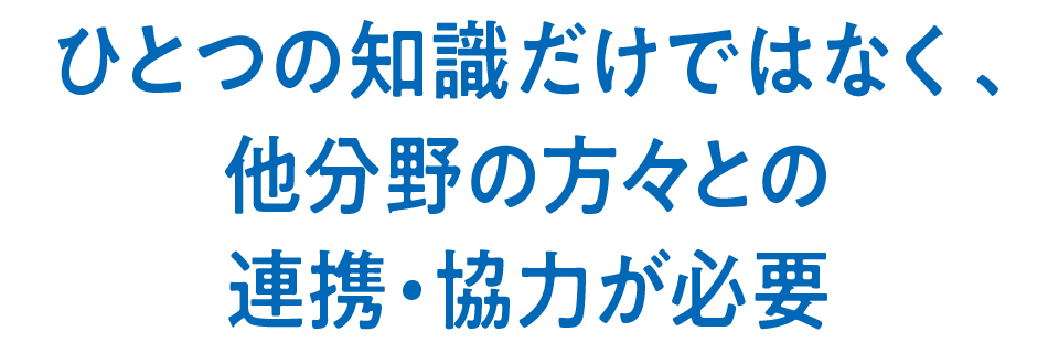 ひとつの知識だけではなく、他分野の方々との連携・協力が必要