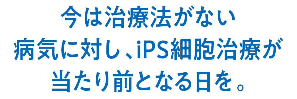 今は治療法がない病気に対し、iPS細胞治療が当たり前となる日を。