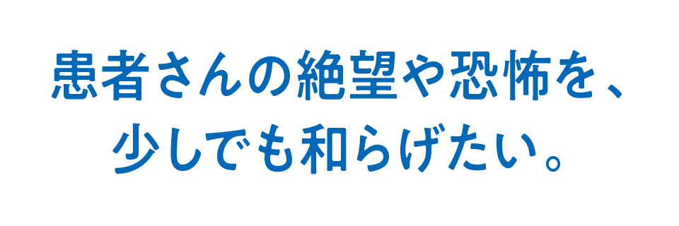 患者さんの絶望や恐怖を、少しでも和らげたい。