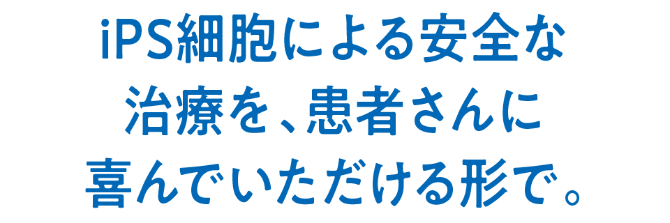 iPS細胞による安全な治療を、患者さんに喜んでいただける形で。